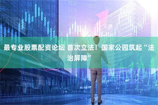 最专业股票配资论坛 首次立法！国家公园筑起“法治屏障”