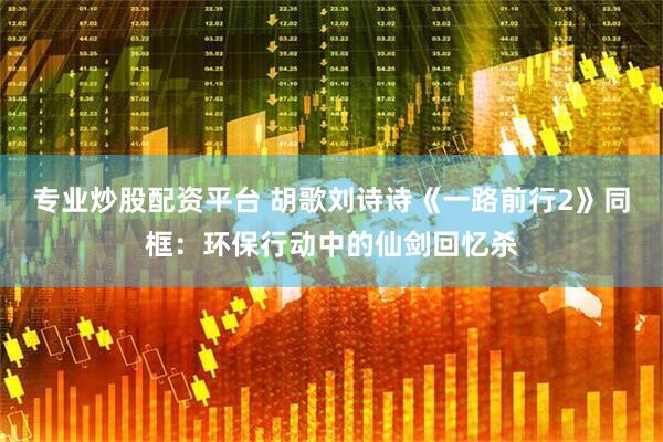 专业炒股配资平台 胡歌刘诗诗《一路前行2》同框：环保行动中的仙剑回忆杀