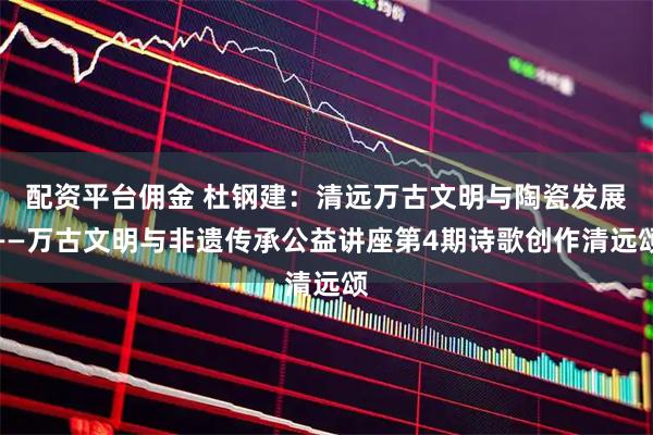 配资平台佣金 杜钢建：清远万古文明与陶瓷发展——万古文明与非遗传承公益讲座第4期诗歌创作清远颂