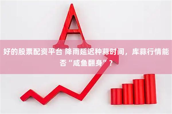 好的股票配资平台 降雨延迟种蒜时间，库蒜行情能否“咸鱼翻身”？